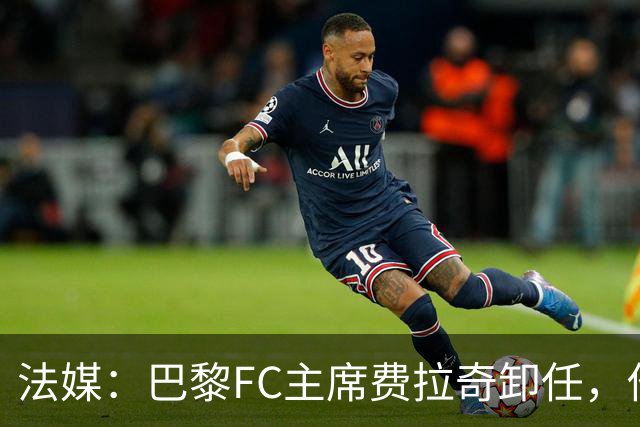 法媒：巴黎FC主席费拉奇卸任，他所持有的28.9%股份将全部转让